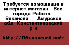 Требуется помощница в интернет-магазин - Все города Работа » Вакансии   . Амурская обл.,Константиновский р-н